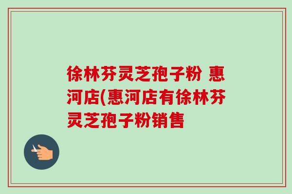 徐林芬灵芝孢子粉 惠河店(惠河店有徐林芬灵芝孢子粉销售 徐林芬灵芝孢子粉 惠河店(惠河店有徐林芬灵芝孢子粉销售