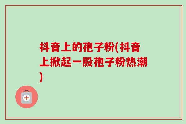 抖音上的孢子粉(抖音上掀起一股孢子粉热潮) 抖音上的孢子粉(抖音上掀起一股孢子粉热潮)