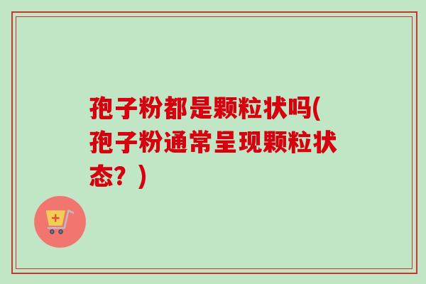 孢子粉都是颗粒状吗(孢子粉通常呈现颗粒状态？)
