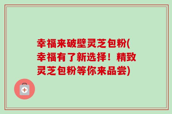 幸福来破壁灵芝包粉(幸福有了新选择!精致灵芝包粉等你来品尝) 幸福来破壁灵芝包粉(幸福有了新选择!精致灵芝包粉等你来品尝)