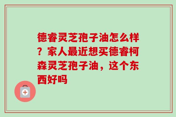德睿灵芝孢子油怎么样?家人近想买德睿柯森灵芝孢子油,这个东西好吗 德睿灵芝孢子油怎么样?家人近想买德睿柯森灵芝孢子油,这个东西好吗