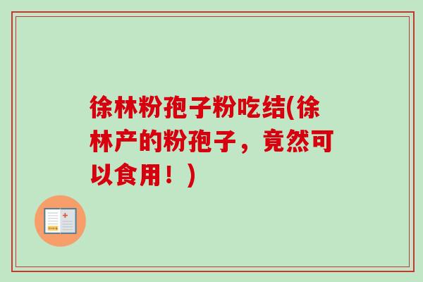 徐林粉孢子粉吃结(徐林产的粉孢子，竟然可以食用！)