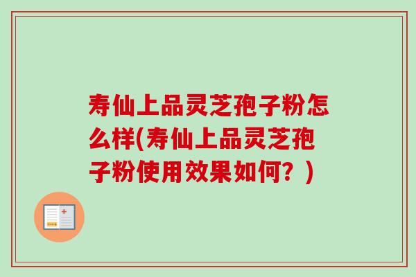 寿仙上品灵芝孢子粉怎么样(寿仙上品灵芝孢子粉使用效果如何?) 寿仙上品灵芝孢子粉怎么样(寿仙上品灵芝孢子粉使用效果如何?)