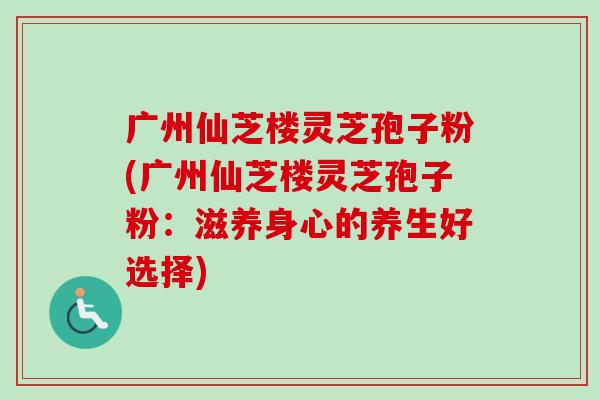 广州仙芝楼灵芝孢子粉(广州仙芝楼灵芝孢子粉：滋养身心的养生好选择)