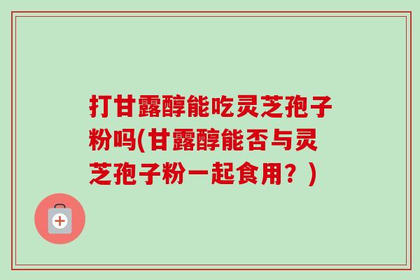 打甘露醇能吃灵芝孢子粉吗(甘露醇能否与灵芝孢子粉一起食用?) 打甘露醇能吃灵芝孢子粉吗(甘露醇能否与灵芝孢子粉一起食用?)