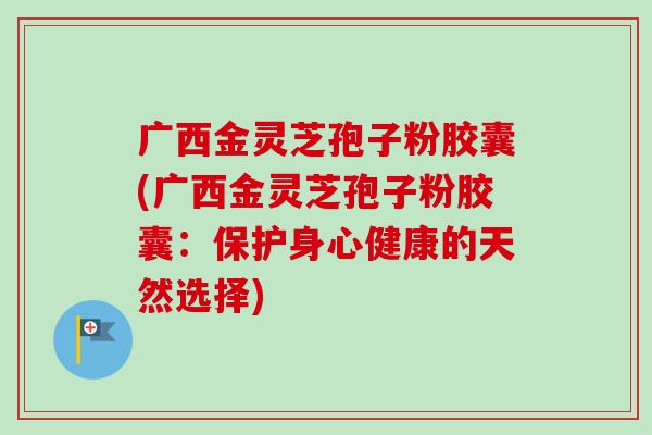 广西金灵芝孢子粉胶囊(广西金灵芝孢子粉胶囊:保护身心健康的天然选择) 广西金灵芝孢子粉胶囊(广西金灵芝孢子粉胶囊:保护身心健康的天然选择)
