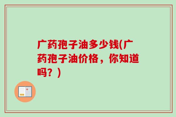 广药孢子油多少钱(广药孢子油价格，你知道吗？)
