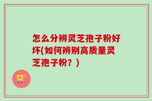 怎么分辨灵芝孢子粉好坏(如何辨别高质量灵芝孢子粉？)