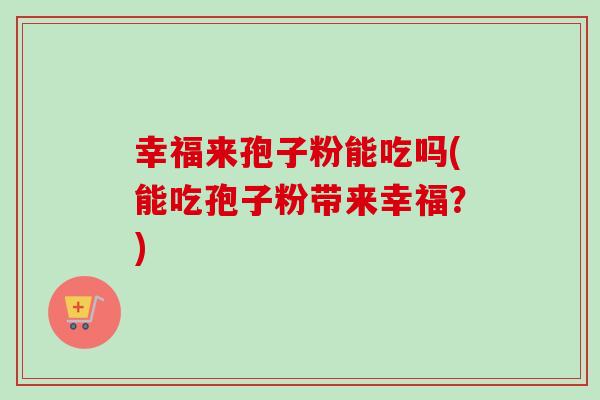 幸福来孢子粉能吃吗(能吃孢子粉带来幸福?) 幸福来孢子粉能吃吗(能吃孢子粉带来幸福?)