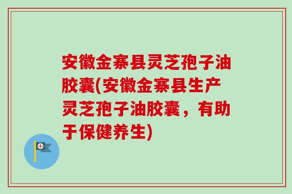 安徽金寨县灵芝孢子油胶囊(安徽金寨县生产灵芝孢子油胶囊,有助于保健养生) 安徽金寨县灵芝孢子油胶囊(安徽金寨县生产灵芝孢子油胶囊,有助于保健养生)