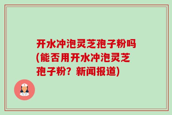 开水冲泡灵芝孢子粉吗(能否用开水冲泡灵芝孢子粉?新闻报道) 开水冲泡灵芝孢子粉吗(能否用开水冲泡灵芝孢子粉?新闻报道)