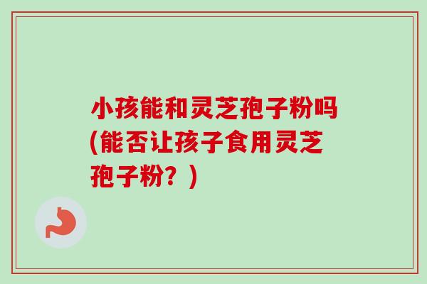 小孩能和灵芝孢子粉吗(能否让孩子食用灵芝孢子粉?) 小孩能和灵芝孢子粉吗(能否让孩子食用灵芝孢子粉?)