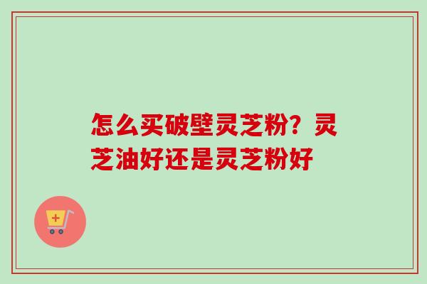 怎么买破壁灵芝粉?灵芝油好还是灵芝粉好 怎么买破壁灵芝粉?灵芝油好还是灵芝粉好