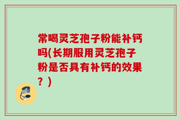 常喝灵芝孢子粉能补钙吗(长期服用灵芝孢子粉是否具有补钙的效果?) 常喝灵芝孢子粉能补钙吗(长期服用灵芝孢子粉是否具有补钙的效果?)