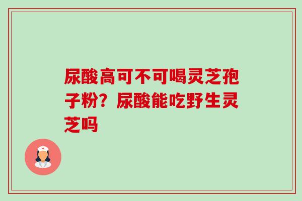 尿酸高可不可喝灵芝孢子粉?尿酸能吃野生灵芝吗 尿酸高可不可喝灵芝孢子粉?尿酸能吃野生灵芝吗