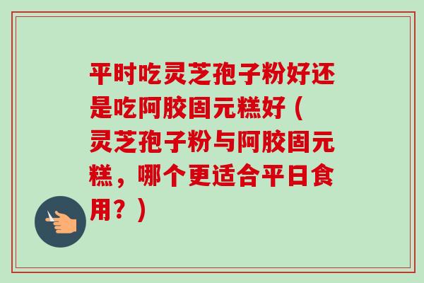 平时吃灵芝孢子粉好还是吃阿胶固元糕好 (灵芝孢子粉与阿胶固元糕，哪个更适合平日食用？)