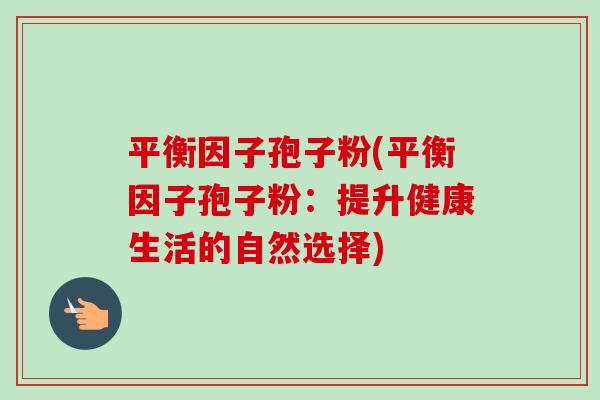平衡因子孢子粉(平衡因子孢子粉:提升健康生活的自然选择) 平衡因子孢子粉(平衡因子孢子粉:提升健康生活的自然选择)