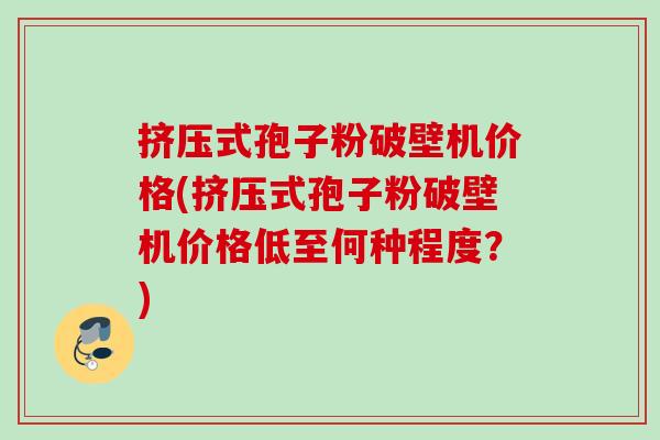 挤压式孢子粉破壁机价格(挤压式孢子粉破壁机价格低至何种程度?) 挤压式孢子粉破壁机价格(挤压式孢子粉破壁机价格低至何种程度?)