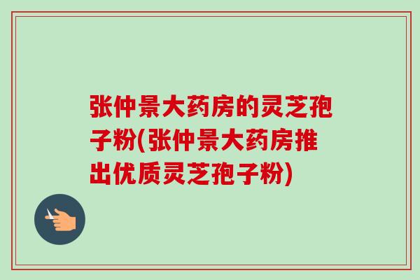 张仲景大药房的灵芝孢子粉(张仲景大药房推出优质灵芝孢子粉) 张仲景大药房的灵芝孢子粉(张仲景大药房推出优质灵芝孢子粉)