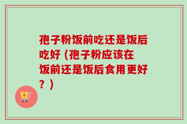 孢子粉饭前吃还是饭后吃好 (孢子粉应该在饭前还是饭后食用更好?) 孢子粉饭前吃还是饭后吃好 (孢子粉应该在饭前还是饭后食用更好?)