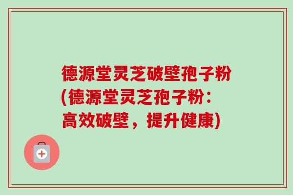 德源堂灵芝破壁孢子粉(德源堂灵芝孢子粉:高效破壁,提升健康) 德源堂灵芝破壁孢子粉(德源堂灵芝孢子粉:高效破壁,提升健康)