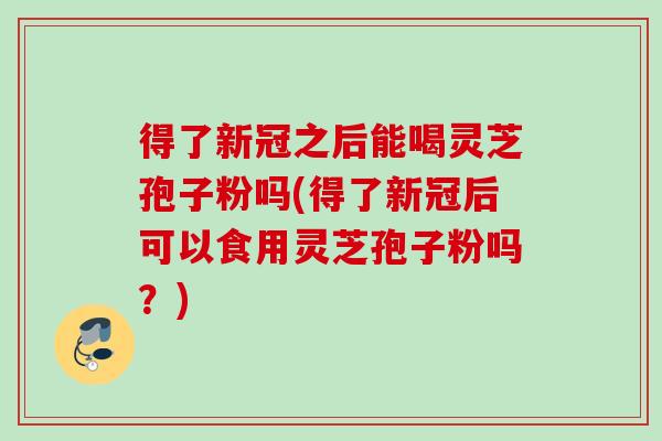 得了新冠之后能喝灵芝孢子粉吗(得了新冠后可以食用灵芝孢子粉吗?) 得了新冠之后能喝灵芝孢子粉吗(得了新冠后可以食用灵芝孢子粉吗?)