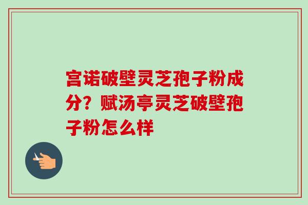 宫诺破壁灵芝孢子粉成分?赋汤亭灵芝破壁孢子粉怎么样 宫诺破壁灵芝孢子粉成分?赋汤亭灵芝破壁孢子粉怎么样