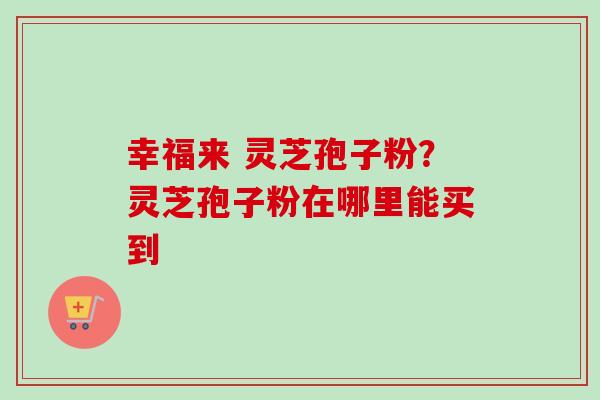 幸福来 灵芝孢子粉?灵芝孢子粉在哪里能买到 幸福来 灵芝孢子粉?灵芝孢子粉在哪里能买到