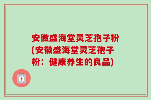 安微盛海堂灵芝孢子粉(安徽盛海堂灵芝孢子粉:健康养生的良品) 安微盛海堂灵芝孢子粉(安徽盛海堂灵芝孢子粉:健康养生的良品)