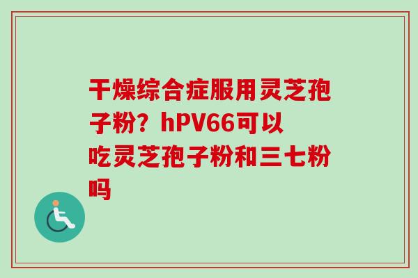 干燥综合症服用灵芝孢子粉?hPV66可以吃灵芝孢子粉和三七粉吗 干燥综合症服用灵芝孢子粉?hPV66可以吃灵芝孢子粉和三七粉吗