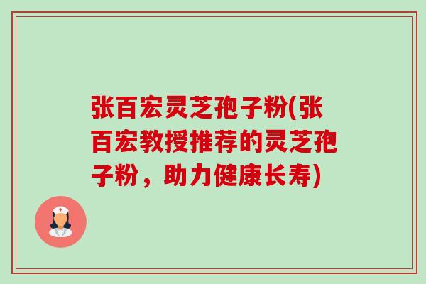 张百宏灵芝孢子粉(张百宏教授推荐的灵芝孢子粉,助力健康长寿) 张百宏灵芝孢子粉(张百宏教授推荐的灵芝孢子粉,助力健康长寿)