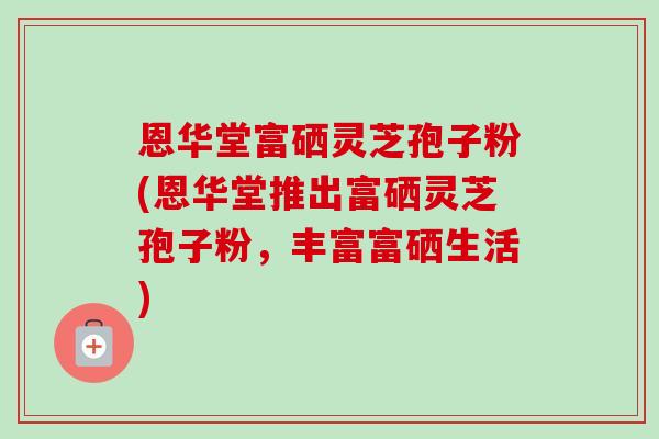 恩华堂富硒灵芝孢子粉(恩华堂推出富硒灵芝孢子粉，丰富富硒生活)
