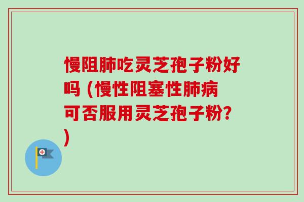 慢阻吃灵芝孢子粉好吗 (慢性阻塞性可否服用灵芝孢子粉？)