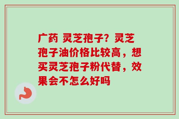 广药 灵芝孢子?灵芝孢子油价格比较高,想买灵芝孢子粉代替,效果会不怎么好吗 广药 灵芝孢子?灵芝孢子油价格比较高,想买灵芝孢子粉代替,效果会不怎么好吗