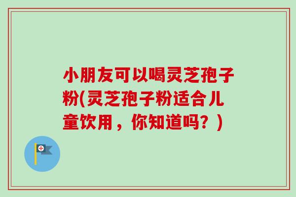 小朋友可以喝灵芝孢子粉(灵芝孢子粉适合儿童饮用,你知道吗?) 小朋友可以喝灵芝孢子粉(灵芝孢子粉适合儿童饮用,你知道吗?)