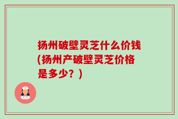 扬州破壁灵芝什么价钱(扬州产破壁灵芝价格是多少？)