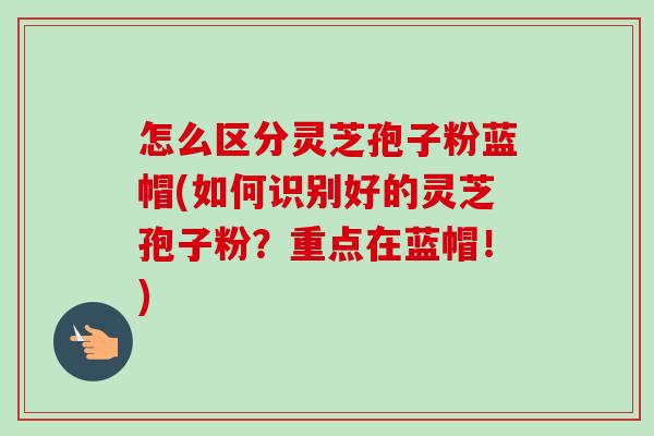 怎么区分灵芝孢子粉蓝帽(如何识别好的灵芝孢子粉?重点在蓝帽!) 怎么区分灵芝孢子粉蓝帽(如何识别好的灵芝孢子粉?重点在蓝帽!)