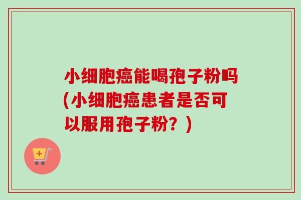 小细胞能喝孢子粉吗(小细胞患者是否可以服用孢子粉?) 小细胞能喝孢子粉吗(小细胞患者是否可以服用孢子粉?)