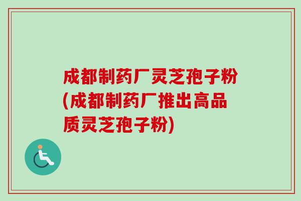 成都制药厂灵芝孢子粉(成都制药厂推出高品质灵芝孢子粉) 成都制药厂灵芝孢子粉(成都制药厂推出高品质灵芝孢子粉)