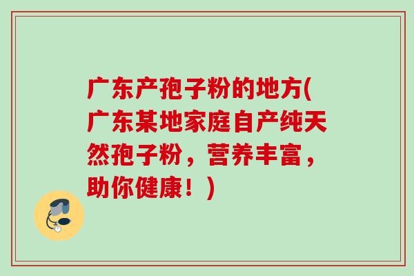广东产孢子粉的地方(广东某地家庭自产纯天然孢子粉,营养丰富,助你健康!) 广东产孢子粉的地方(广东某地家庭自产纯天然孢子粉,营养丰富,助你健康!)