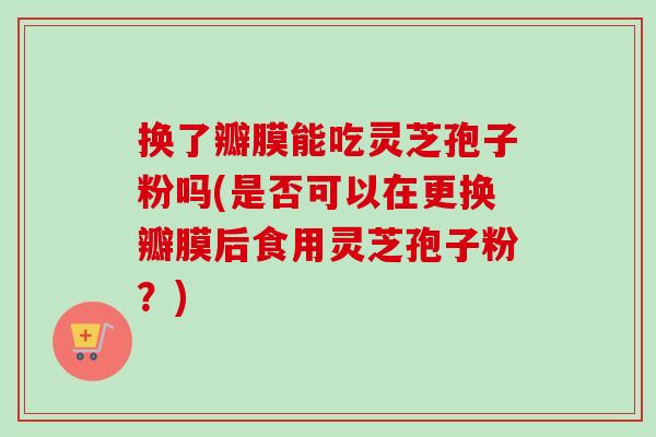 换了瓣膜能吃灵芝孢子粉吗(是否可以在更换瓣膜后食用灵芝孢子粉?) 换了瓣膜能吃灵芝孢子粉吗(是否可以在更换瓣膜后食用灵芝孢子粉?)