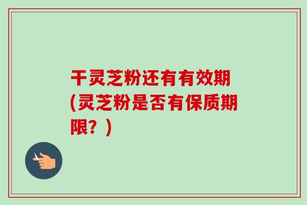 干灵芝粉还有有效期 (灵芝粉是否有保质期限?) 干灵芝粉还有有效期 (灵芝粉是否有保质期限?)