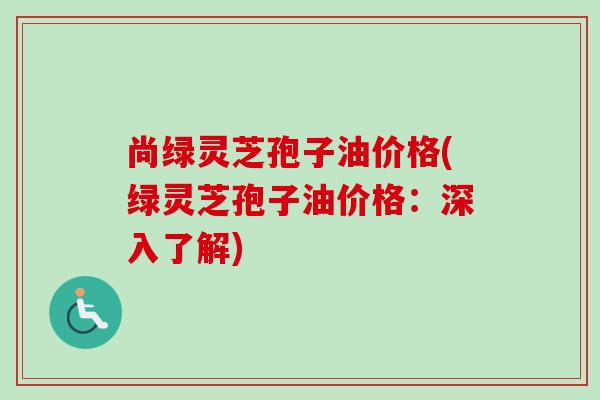 尚绿灵芝孢子油价格(绿灵芝孢子油价格:深入了解) 尚绿灵芝孢子油价格(绿灵芝孢子油价格:深入了解)