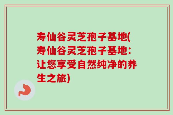 寿仙谷灵芝孢子基地(寿仙谷灵芝孢子基地：让您享受自然纯净的养生之旅)