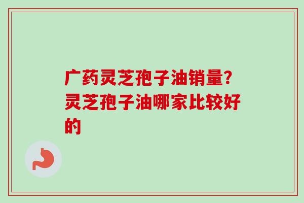 广药灵芝孢子油销量?灵芝孢子油哪家比较好的 广药灵芝孢子油销量?灵芝孢子油哪家比较好的