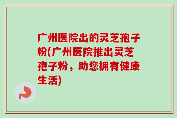 广州医院出的灵芝孢子粉(广州医院推出灵芝孢子粉，助您拥有健康生活)