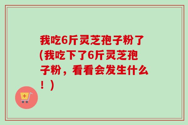 我吃6斤灵芝孢子粉了(我吃下了6斤灵芝孢子粉，看看会发生什么！)