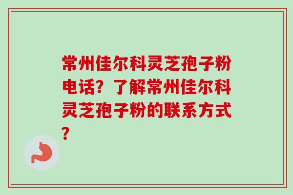 常州佳尔科灵芝孢子粉电话？了解常州佳尔科灵芝孢子粉的联系方式？