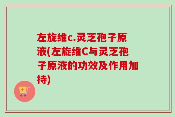 左旋维c.灵芝孢子原液(左旋维C与灵芝孢子原液的功效及作用加持) 左旋维c.灵芝孢子原液(左旋维C与灵芝孢子原液的功效及作用加持)