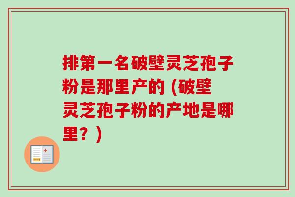排第一名破壁灵芝孢子粉是那里产的 (破壁灵芝孢子粉的产地是哪里？)